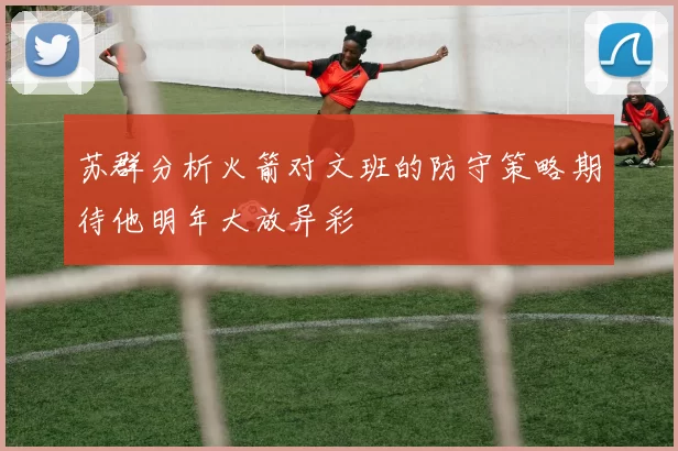 苏群分析火箭对文班的防守策略期待他明年大放异彩