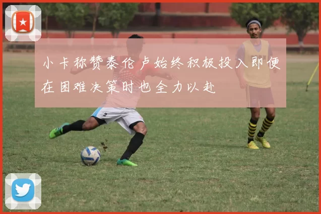 小卡称赞泰伦卢始终积极投入即便在困难决策时也全力以赴