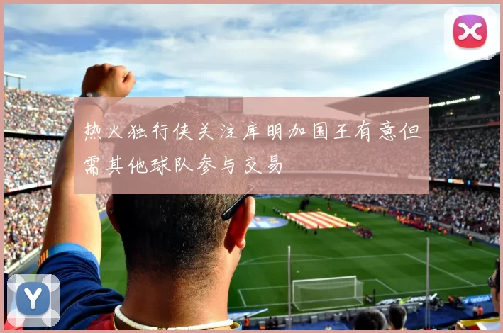 热火独行侠关注库明加国王有意但需其他球队参与交易
