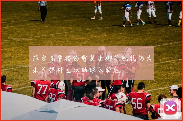 菲尔克鲁格伤愈复出脚趾包扎仍为米兰替补立功助球队获胜