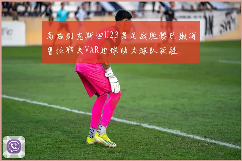 乌兹别克斯坦U23男足战胜黎巴嫩海鲁拉耶夫VAR进球助力球队获胜