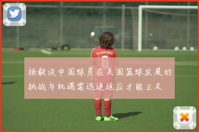 杨毅谈中国球员在美国篮球发展的挑战与机遇需迅速适应才能立足