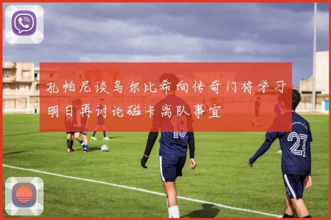 孔帕尼谈乌尔比希向传奇门将学习明日再讨论磁卡离队事宜
