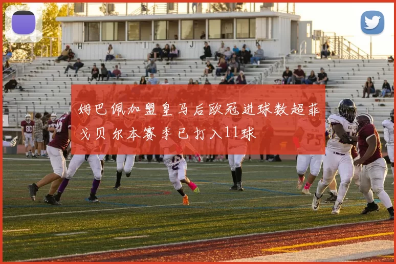 姆巴佩加盟皇马后欧冠进球数超菲戈贝尔本赛季已打入11球