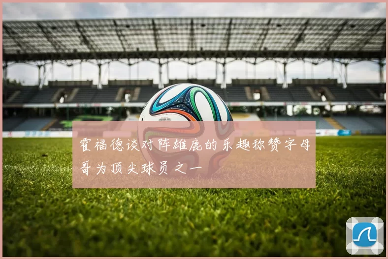 霍福德谈对阵雄鹿的乐趣称赞字母哥为顶尖球员之一