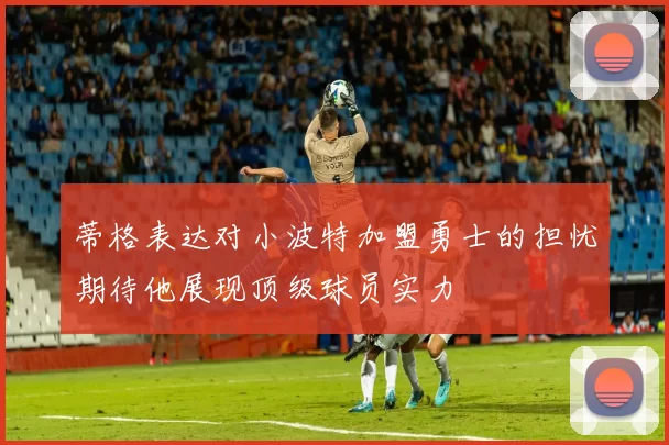 蒂格表达对小波特加盟勇士的担忧期待他展现顶级球员实力